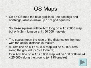 OS Maps
• On an OS map the blue grid lines (the eastings and
  northings) always make up 1Km grid squares.

• So these squ...