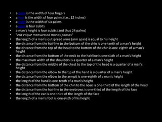• a palm is the width of four fingers
• a foot is the width of four palms (i.e., 12 inches)
• a cubit is the width of six palms
• a pace is four cubits
• a man's height is four cubits (and thus 24 palms)
• "erit eaque mensura ad manas pansas"
• the length of a man's outspread arms (arm span) is equal to his height
• the distance from the hairline to the bottom of the chin is one-tenth of a man's height
• the distance from the top of the head to the bottom of the chin is one-eighth of a man's
height
• the distance from the bottom of the neck to the hairline is one-sixth of a man's height
• the maximum width of the shoulders is a quarter of a man's height
• the distance from the middle of the chest to the top of the head is a quarter of a man's
height
• the distance from the elbow to the tip of the hand is a quarter of a man's height
• the distance from the elbow to the armpit is one-eighth of a man's height
• the length of the hand is one-tenth of a man's height
• the distance from the bottom of the chin to the nose is one-third of the length of the head
• the distance from the hairline to the eyebrows is one-third of the length of the face
• the length of the ear is one-third of the length of the face
• the length of a man's foot is one-sixth of his height
 