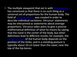 • The multiple viewpoint that set in with Romanticism
has convinced us that there is no such thing as a
universal set of proportions for the human body. The
field of anthropometry was created in order to
describe individual variations. Vitruvius' statements
may be interpreted as statements about average
proportions. Vitruvius takes pains to give a precise
mathematical definition of what he means by saying
that the navel is the center of the body, but other
definitions lead to different results; for example, the
center of mass of the human body depends on the
position of the limbs, and in a standing posture is
typically about 10 cm lower than the navel, near the
top of the hip bones.
 