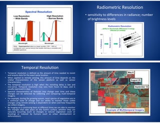 Radiometric Resolution
• sensitivity to differences in radiance; number
of brightness levels
Temporal Resolution
• Temporal resolution is defined as the amount of time needed to revisit
and acquire data for the exact same location.
• When applied to remote sensing, this amount of time depends on the
orbital characteristics of the sensor platform as well as sensor
characteristics.
• The temporal resolution is high when the revisiting delay is low and
vice-versa. Temporal resolution may vary from hours to days; and is
usually expressed in days.
• Spectral characteristics of features may change over time and these
changes can be detected by collecting and comparing multi-temporal
imagery.
• For example, during the growing season, most species of vegetation are in
a continual state of change and our ability to monitor those subtle
changes using remote sensing is dependent on when and how frequently
we collect imagery.
• By imaging on a continuing basis at different times we are able to monitor
the changes that take place on the Earth's surface, whether they are
naturally occurring (such as changes in natural vegetation cover or
flooding) or induced by humans (such as urban development or
deforestation).
 