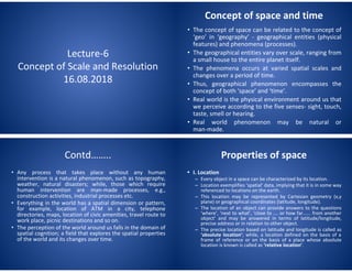 Lecture-6
Concept of Scale and Resolution
16.08.2018
Concept of space and time
• The concept of space can be related to the concept of
‘geo’ in ‘geography’ - geographical entities (physical
features) and phenomena (processes).
• The geographical entities vary over scale, ranging from
a small house to the entire planet itself.
• The phenomena occurs at varied spatial scales and
changes over a period of time.
• Thus, geographical phenomenon encompasses the
concept of both ‘space’ and ‘time’.
• Real world is the physical environment around us that
we perceive according to the five senses- sight, touch,
taste, smell or hearing.
• Real world phenomenon may be natural or
man-made.
Contd……..
• Any process that takes place without any human
intervention is a natural phenomenon, such as topography,
weather, natural disasters; while, those which require
human intervention are man-made processes, e.g.,
construction activities, industrial processes etc.
• Everything in the world has a spatial dimension or pattern,
for example, location of ATM in a city, telephone
directories, maps, location of civic amenities, travel route to
work place, picnic destinations and so on.
• The perception of the world around us falls in the domain of
spatial cognition; a field that explores the spatial properties
of the world and its changes over time.
Properties of space
• I. Location
– Every object in a space can be characterized by its location.
– Location exemplifies ‘spatial’ data, implying that it is in some way
referenced to locations on the earth.
– This location may be represented by Cartesian geometry (x,y
plane) or geographical coordinates (latitude, longitude).
– The location of an object can provide answers to the questions
‘where’, ‘next to what’, ‘close to .... or how far...... from another
object’ and may be answered in terms of latitude/longitude,
precise address or in relation to other object.
– The precise location based on latitude and longitude is called as
‘absolute location’; while, a location defined on the basis of a
frame of reference or on the basis of a place whose absolute
location is known is called as ‘relative location’.
 