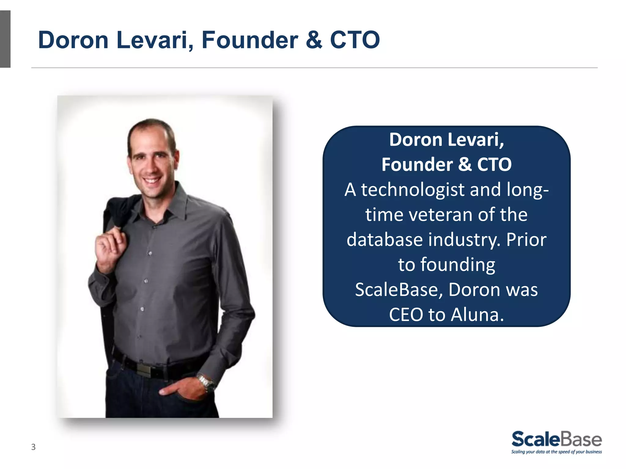 3
Doron Levari, Founder & CTO
Doron Levari,
Founder & CTO
A technologist and long-
time veteran of the
database industry. Prior
to founding
ScaleBase, Doron was
CEO to Aluna.
 