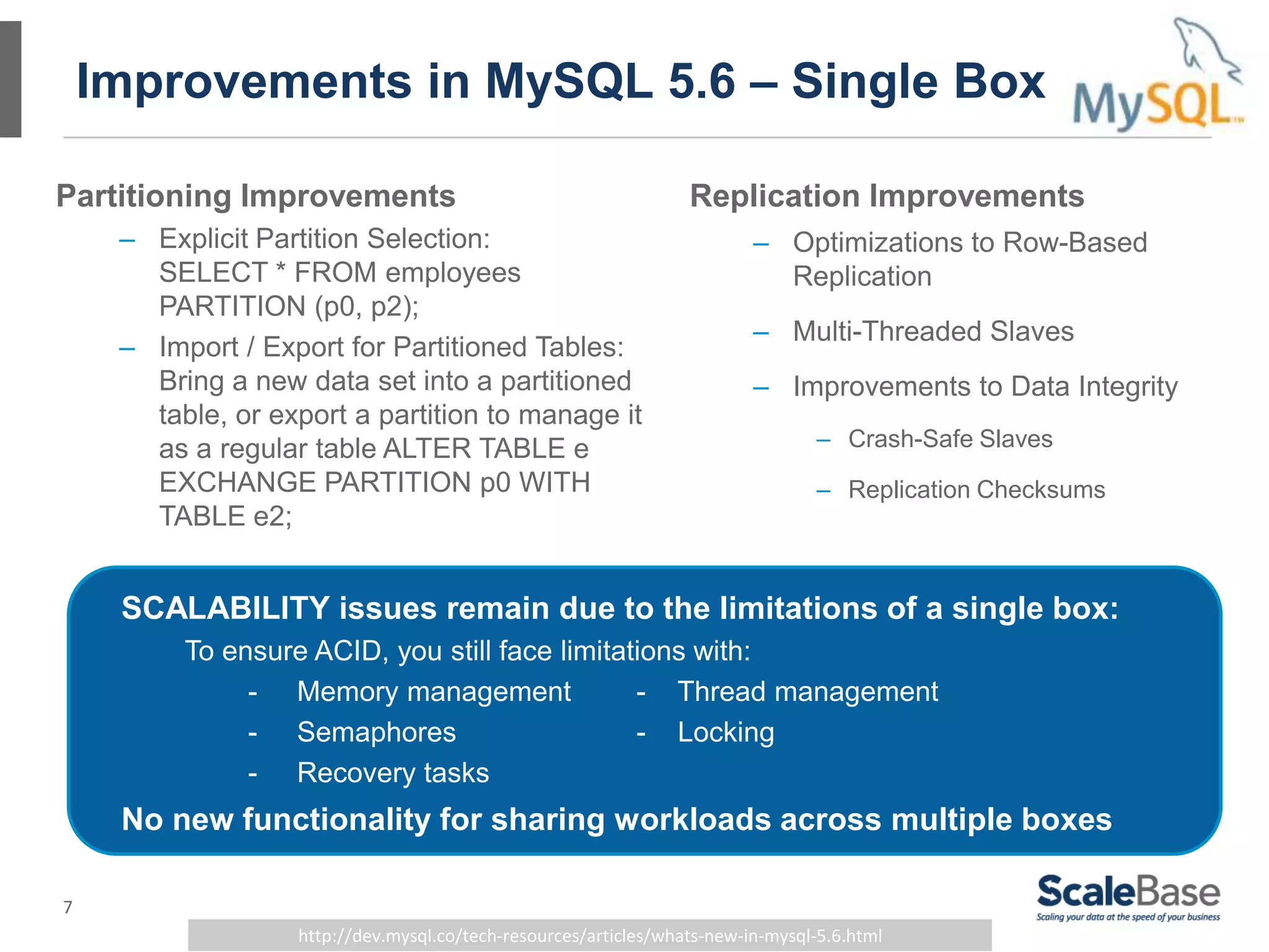 7
Improvements in MySQL 5.6 – Single Box
Partitioning Improvements
– Explicit Partition Selection:
SELECT * FROM employees
PARTITION (p0, p2);
– Import / Export for Partitioned Tables:
Bring a new data set into a partitioned
table, or export a partition to manage it
as a regular table ALTER TABLE e
EXCHANGE PARTITION p0 WITH
TABLE e2;
http://dev.mysql.co/tech-resources/articles/whats-new-in-mysql-5.6.html
Replication Improvements
– Optimizations to Row-Based
Replication
– Multi-Threaded Slaves
– Improvements to Data Integrity
– Crash-Safe Slaves
– Replication Checksums
SCALABILITY issues remain due to the limitations of a single box:
To ensure ACID, you still face limitations with:
- Memory management - Thread management
- Semaphores - Locking
- Recovery tasks
No new functionality for sharing workloads across multiple boxes
 