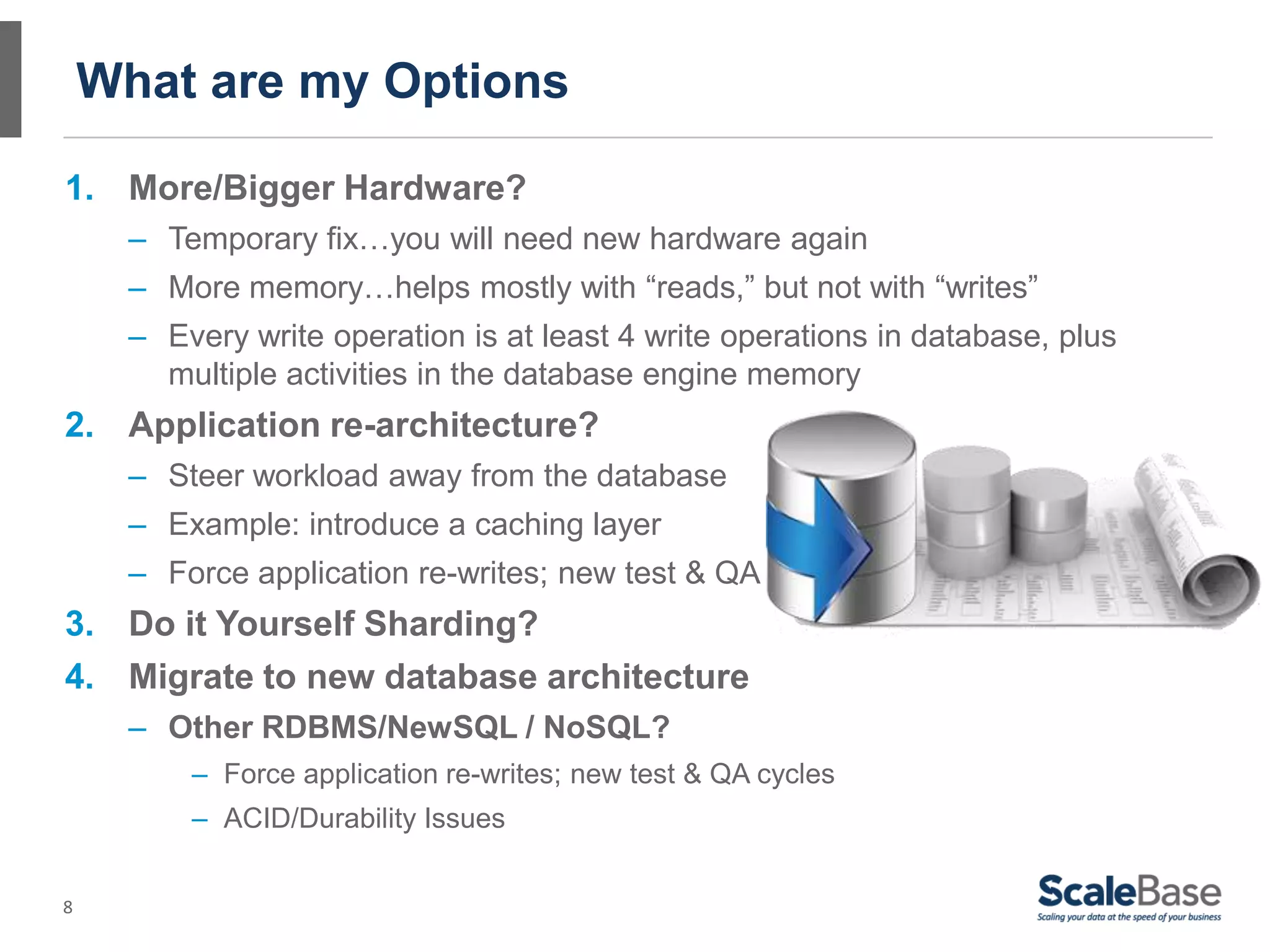 8
What are my Options
1. More/Bigger Hardware?
– Temporary fix…you will need new hardware again
– More memory…helps mostly with “reads,” but not with “writes”
– Every write operation is at least 4 write operations in database, plus
multiple activities in the database engine memory
2. Application re-architecture?
– Steer workload away from the database
– Example: introduce a caching layer
– Force application re-writes; new test & QA cycles
3. Do it Yourself Sharding?
4. Migrate to new database architecture
– Other RDBMS/NewSQL / NoSQL?
– Force application re-writes; new test & QA cycles
– ACID/Durability Issues
 