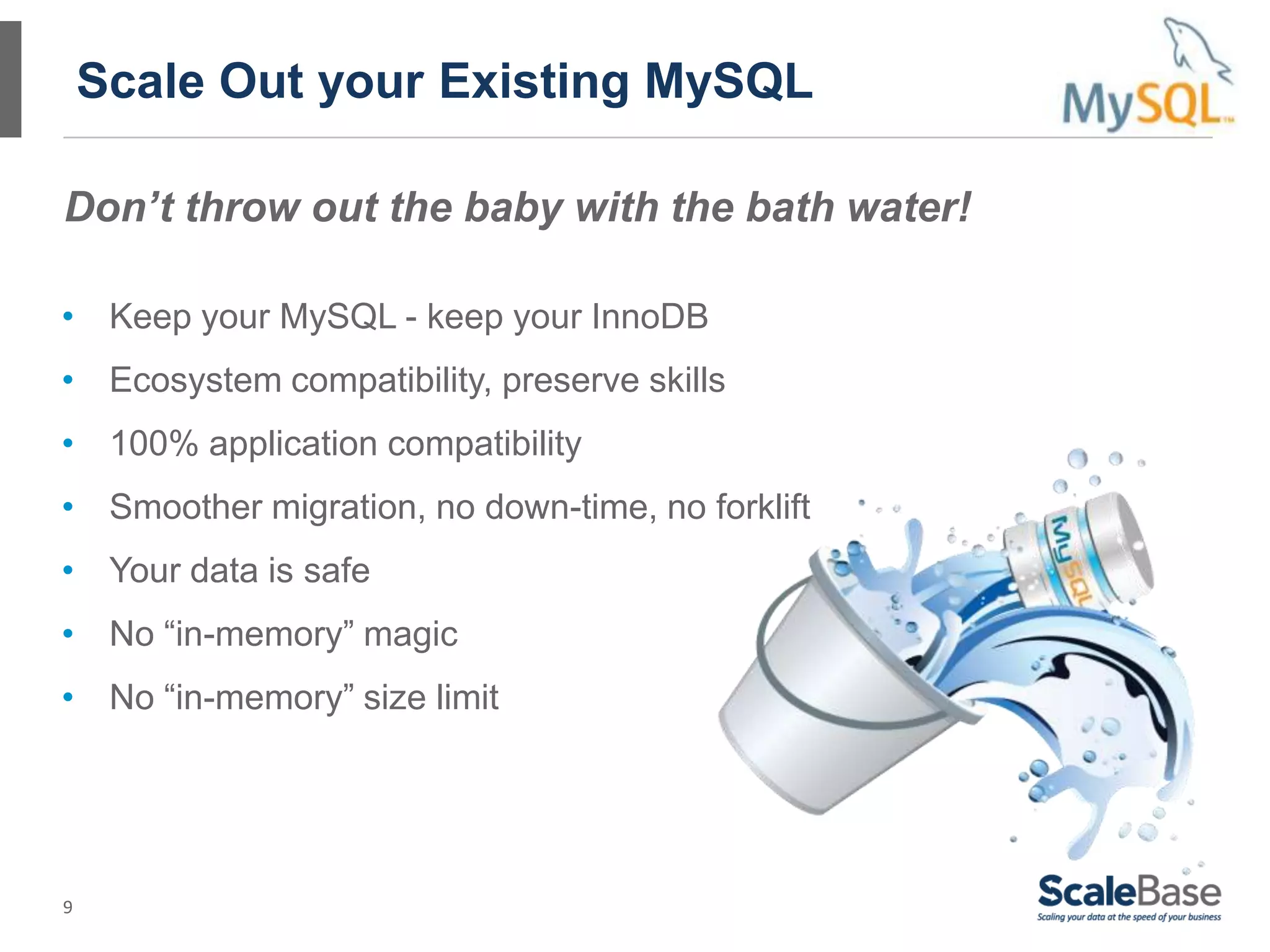 9
Scale Out your Existing MySQL
• Keep your MySQL - keep your InnoDB
• Ecosystem compatibility, preserve skills
• 100% application compatibility
• Smoother migration, no down-time, no forklift
• Your data is safe
• No “in-memory” magic
• No “in-memory” size limit
Don’t throw out the baby with the bath water!
 