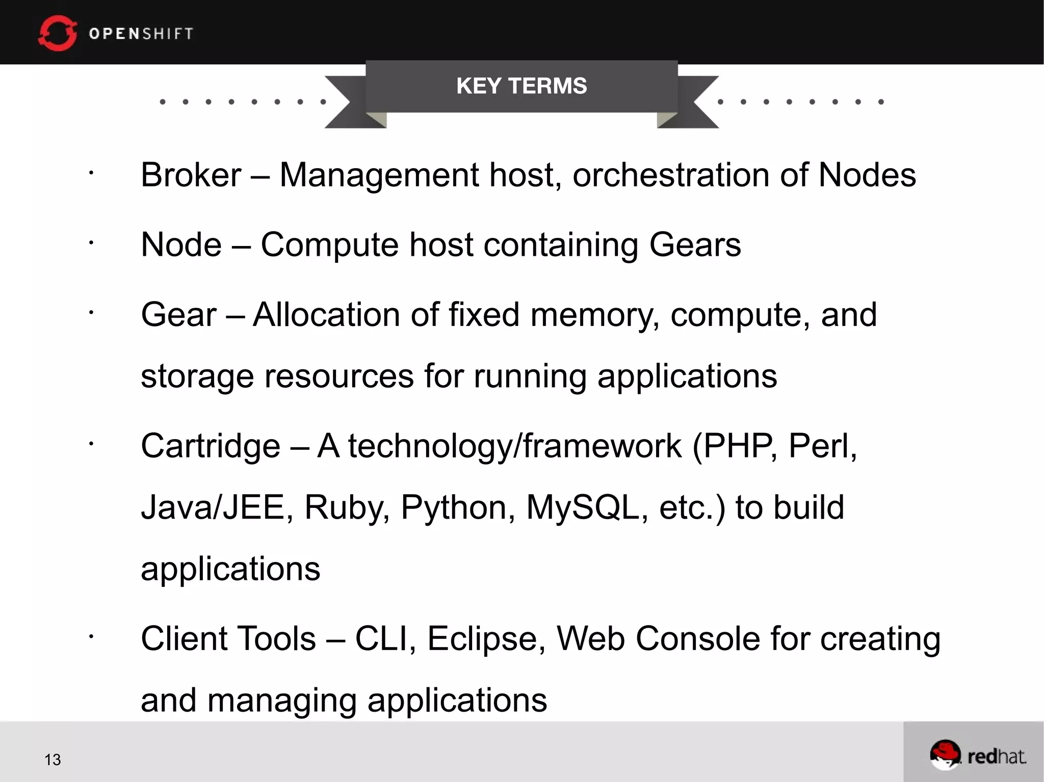 KEY TERMS


     •
         Broker – Management host, orchestration of Nodes
     •
         Node – Compute host containing Gears
     •
         Gear – Allocation of fixed memory, compute, and
         storage resources for running applications
     •
         Cartridge – A technology/framework (PHP, Perl,
         Java/JEE, Ruby, Python, MySQL, etc.) to build
         applications
     •
         Client Tools – CLI, Eclipse, Web Console for creating
         and managing applications
13
 