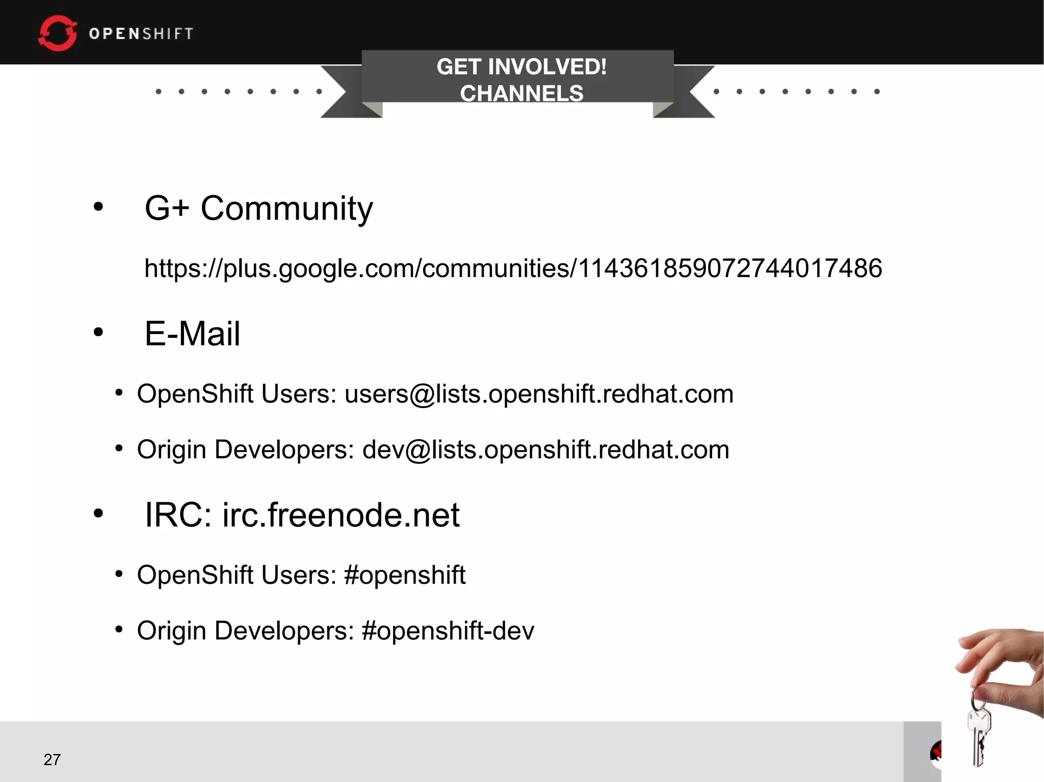 GET INVOLVED!
                                      CHANNELS



     ●
             G+ Community
             https://plus.google.com/communities/114361859072744017486

     ●
             E-Mail
         ●
             OpenShift Users: users@lists.openshift.redhat.com
         ●
             Origin Developers: dev@lists.openshift.redhat.com

     ●
             IRC: irc.freenode.net
         ●
             OpenShift Users: #openshift
         ●
             Origin Developers: #openshift-dev



27
 