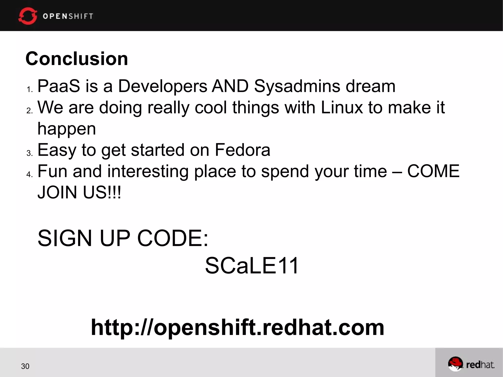 Conclusion
 1. PaaS is a Developers AND Sysadmins dream
 2. We are doing really cool things with Linux to make it

    happen
 3. Easy to get started on Fedora

 4. Fun and interesting place to spend your time – COME

    JOIN US!!!

      SIGN UP CODE:
                  SCaLE11

         http://openshift.redhat.com
30
 