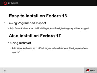 Easy to install on Fedora 18
●
     Using Vagrant and Puppet
     ●
         http://www.krishnaraman.net/installing-openshift-origin-using-vagrant-and-puppet/


     Also install on Fedora 17
     ●
         Using kickstart
         ●
             http://www.krishnaraman.net/building-a-multi-node-openshift-origin-paas-from-
             source/




26
 
