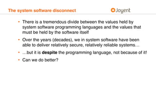 The system software disconnect
• There is a tremendous divide between the values held by
system software programming languages and the values that
must be held by the software itself
• Over the years (decades), we in system software have been
able to deliver relatively secure, relatively reliable systems…
• …but it is despite the programming language, not because of it!
• Can we do better?
 