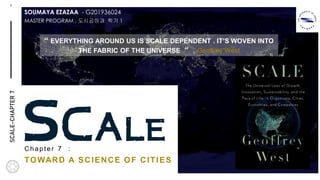 MARGIE'STRAVEL
1
M
SCALEChapter 7 :
TOWARD A SCIENCE OF CITIES
“ EVERYTHING AROUND US IS SCALE DEPENDENT . IT’S WOVEN INTO
THE FABRIC OF THE UNIVERSE “ . Geoffrey West
SCALE-CHAPTER7
MASTER PROGRAM , 도시공하과 학기 1
SOUMAYA EZAZAA - G201936024
 