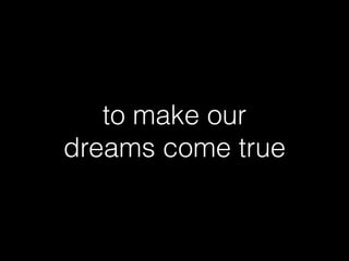 to make our
dreams come true
 