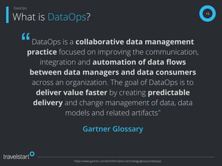 DataOps is a collaborative data management
practice focused on improving the communication,
integration and automation of data ﬂows
between data managers and data consumers
across an organization. The goal of DataOps is to
deliver value faster by creating predictable
delivery and change management of data, data
models and related artifacts”
Gartner Glossary
15
What is DataOps?
DataOps
https://www.gartner.com/en/information-technology/glossary/dataops
“
 