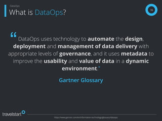 DataOps uses technology to automate the design,
deployment and management of data delivery with
appropriate levels of governance, and it uses metadata to
improve the usability and value of data in a dynamic
environment.”
Gartner Glossary
16
What is DataOps?
DataOps
https://www.gartner.com/en/information-technology/glossary/dataops
“
 