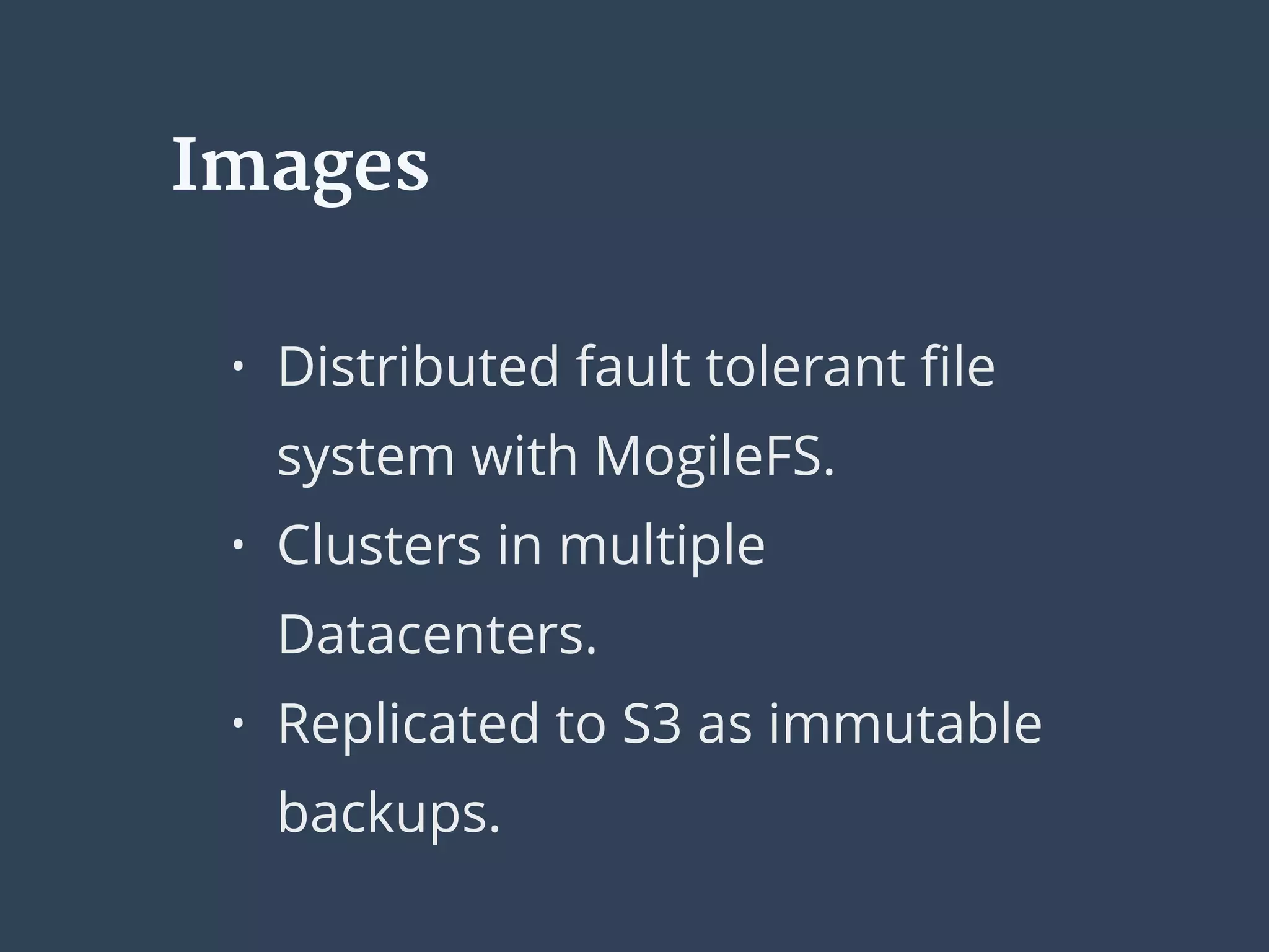 Images
• Distributed fault tolerant ﬁle
system with MogileFS.
• Clusters in multiple
Datacenters.
• Replicated to S3 as immutable
backups.
 