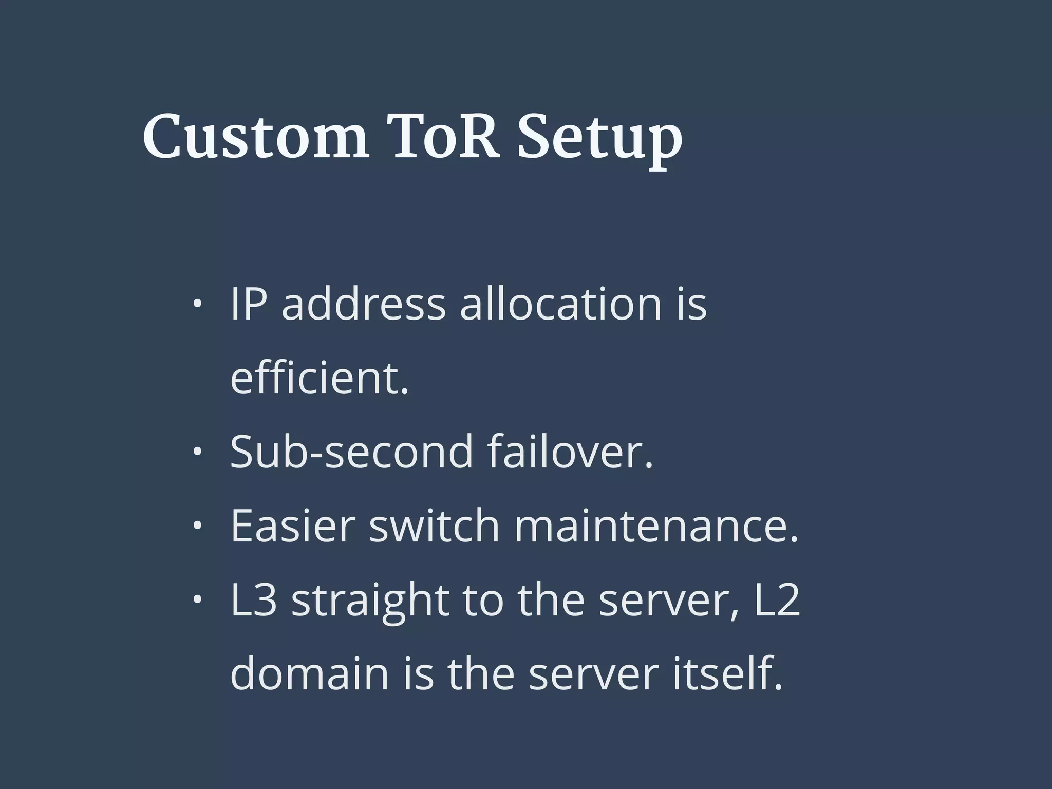 • IP address allocation is
eﬃcient.
• Sub-second failover.
• Easier switch maintenance.
• L3 straight to the server, L2
domain is the server itself.
Custom ToR Setup
 