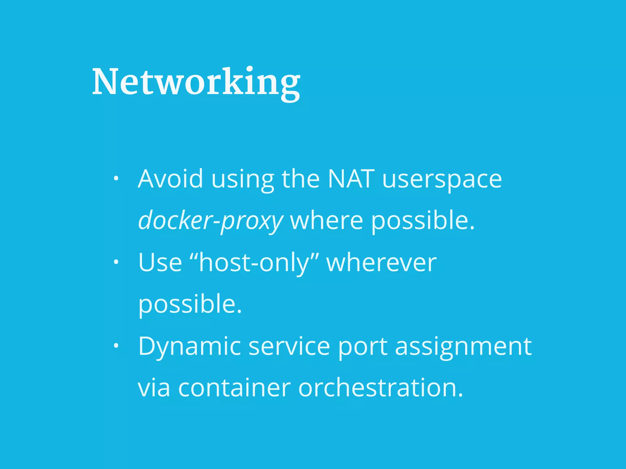 Networking
• Avoid using the NAT userspace
docker-proxy where possible.
• Use “host-only” wherever
possible.
• Dynamic service port assignment
via container orchestration.
 