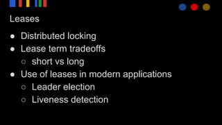 Leases
● Distributed locking
● Lease term tradeoffs
○ short vs long
● Use of leases in modern applications
○ Leader election
○ Liveness detection
 