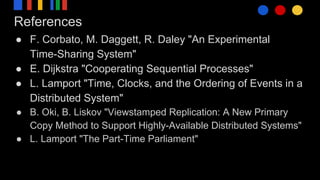 References
● F. Corbato, M. Daggett, R. Daley "An Experimental
Time-Sharing System"
● E. Dijkstra "Cooperating Sequential Processes"
● L. Lamport "Time, Clocks, and the Ordering of Events in a
Distributed System"
● B. Oki, B. Liskov "Viewstamped Replication: A New Primary
Copy Method to Support Highly-Available Distributed Systems"
● L. Lamport "The Part-Time Parliament"
 