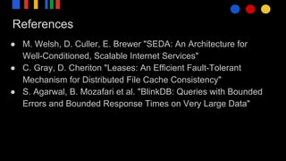 References
● M. Welsh, D. Culler, E. Brewer "SEDA: An Architecture for
Well-Conditioned, Scalable Internet Services"
● C. Gray, D. Cheriton "Leases: An Efficient Fault-Tolerant
Mechanism for Distributed File Cache Consistency"
● S. Agarwal, B. Mozafari et al. "BlinkDB: Queries with Bounded
Errors and Bounded Response Times on Very Large Data"
 