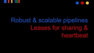 Robust & scalable pipelines
Leases for sharing &
heartbeat
 