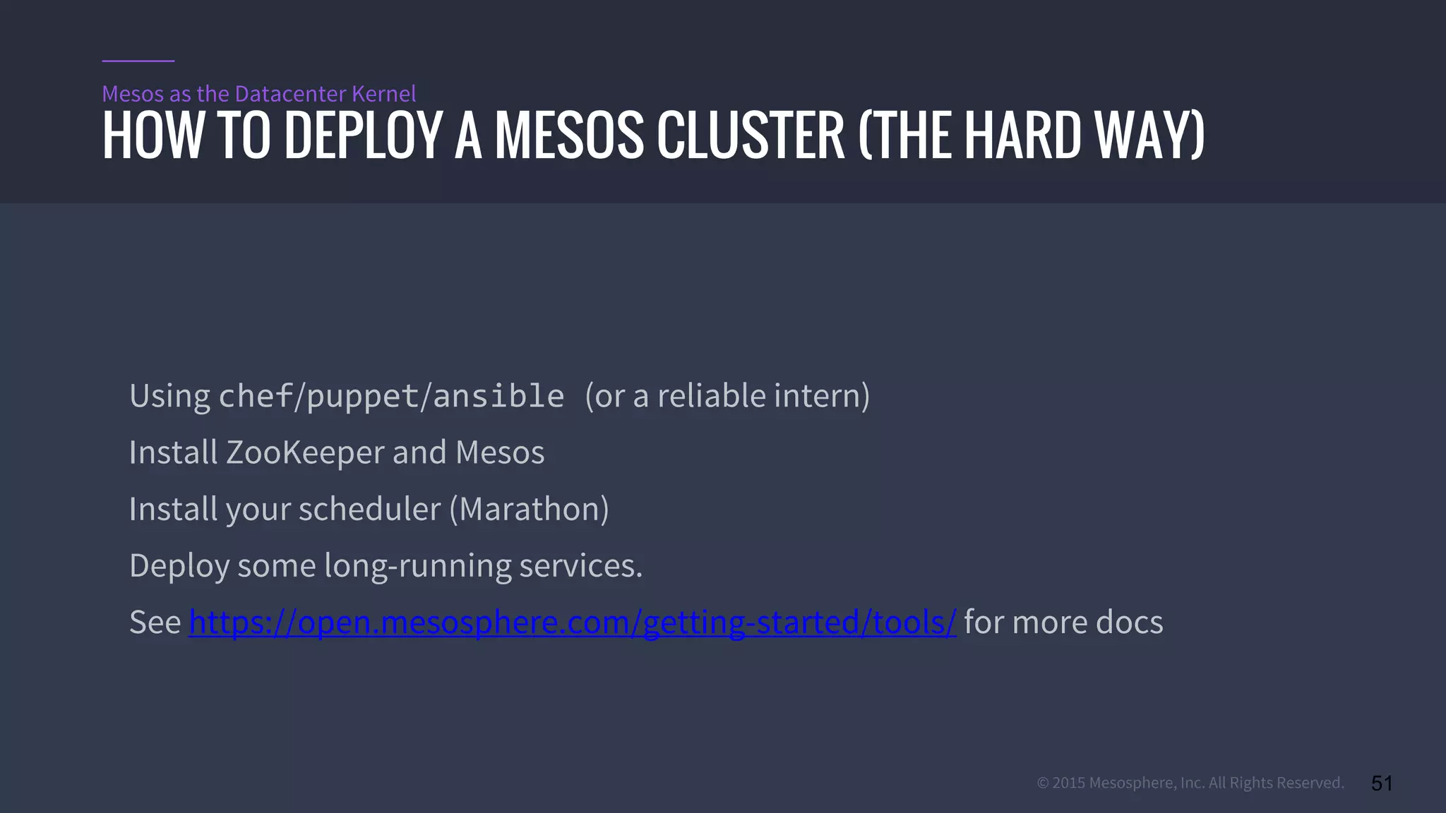 © 2015 Mesosphere, Inc. All Rights Reserved. 51
Using chef/puppet/ansible (or a reliable intern)
Install ZooKeeper and Mesos
Install your scheduler (Marathon)
Deploy some long-running services.
See https://open.mesosphere.com/getting-started/tools/ for more docs
HOW TO DEPLOY A MESOS CLUSTER (THE HARD WAY)
Mesos as the Datacenter Kernel
 
