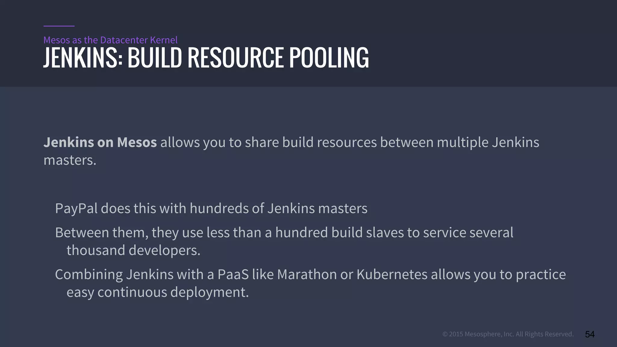 © 2015 Mesosphere, Inc. All Rights Reserved. 54
Jenkins on Mesos allows you to share build resources between multiple Jenkins
masters.
PayPal does this with hundreds of Jenkins masters
Between them, they use less than a hundred build slaves to service several
thousand developers.
Combining Jenkins with a PaaS like Marathon or Kubernetes allows you to practice
easy continuous deployment.
JENKINS: BUILD RESOURCE POOLING
Mesos as the Datacenter Kernel
 
