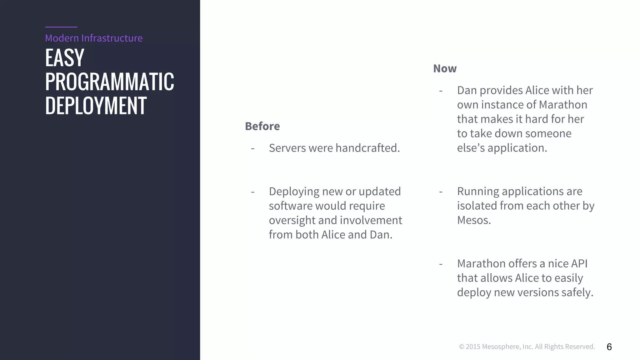 © 2015 Mesosphere, Inc. All Rights Reserved. 6
EASY
PROGRAMMATIC
DEPLOYMENT
Modern Infrastructure
Before
- Servers were handcrafted.
- Deploying new or updated
software would require
oversight and involvement
from both Alice and Dan.
Now
- Dan provides Alice with her
own instance of Marathon
that makes it hard for her
to take down someone
else’s application.
- Running applications are
isolated from each other by
Mesos.
- Marathon offers a nice API
that allows Alice to easily
deploy new versions safely.
 
