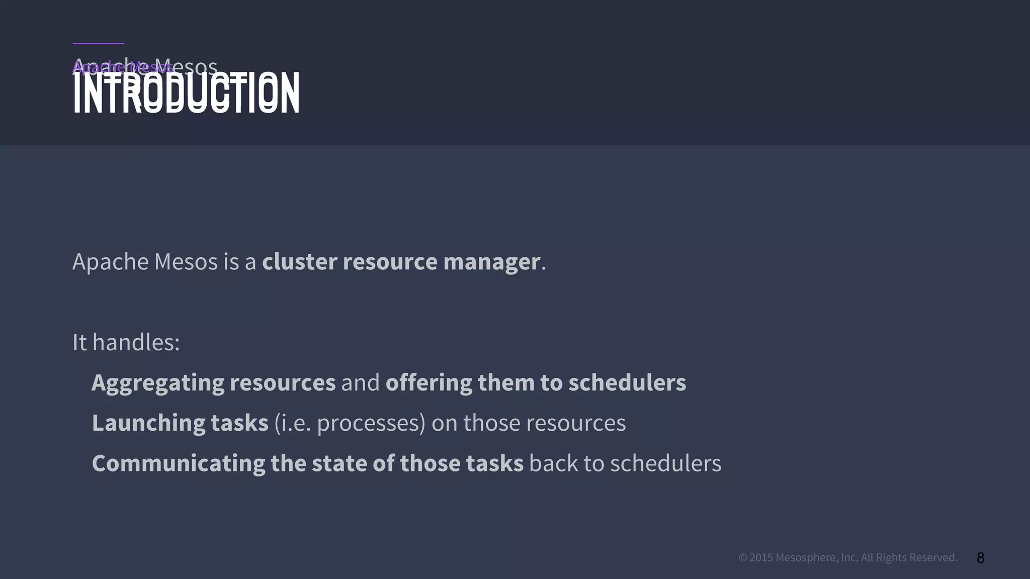© 2015 Mesosphere, Inc. All Rights Reserved. 8
Apache Mesos
INTRODUCTION
Apache Mesos is a cluster resource manager.
It handles:
Aggregating resources and offering them to schedulers
Launching tasks (i.e. processes) on those resources
Communicating the state of those tasks back to schedulers
INTRODUCTION
Apache Mesos
 