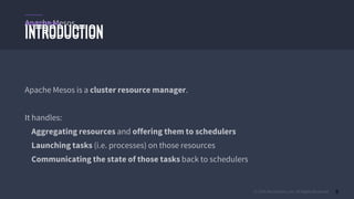 © 2015 Mesosphere, Inc. All Rights Reserved. 8
Apache Mesos
INTRODUCTION
Apache Mesos is a cluster resource manager.
It handles:
Aggregating resources and offering them to schedulers
Launching tasks (i.e. processes) on those resources
Communicating the state of those tasks back to schedulers
INTRODUCTION
Apache Mesos
 