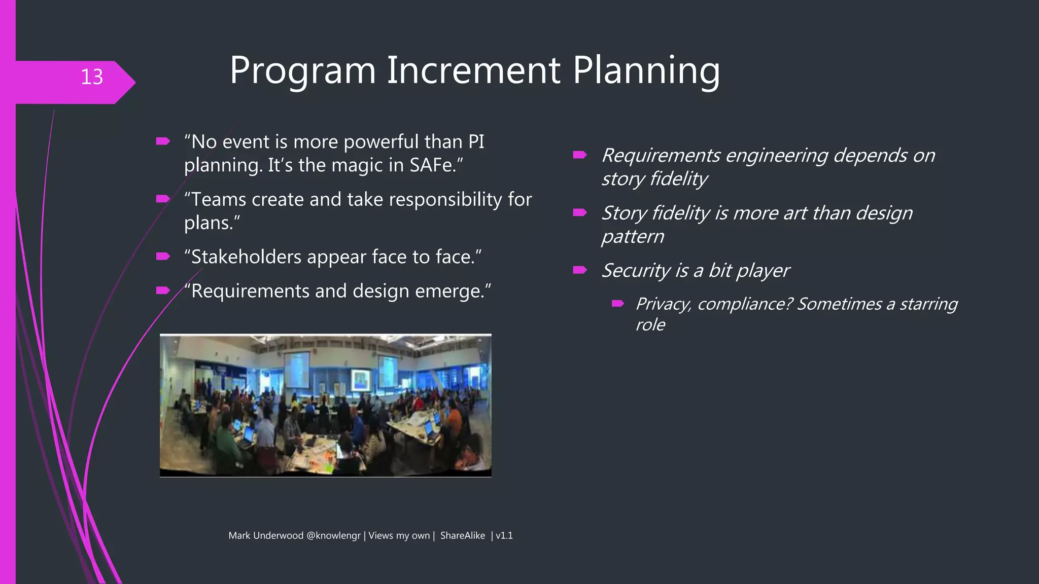 Program Increment Planning
 “No event is more powerful than PI
planning. It’s the magic in SAFe.”
 “Teams create and take responsibility for
plans.”
 “Stakeholders appear face to face.”
 “Requirements and design emerge.”
Mark Underwood @knowlengr | Views my own | ShareAlike | v1.1
13
 Requirements engineering depends on
story fidelity
 Story fidelity is more art than design
pattern
 Security is a bit player
 Privacy, compliance? Sometimes a starring
role
 