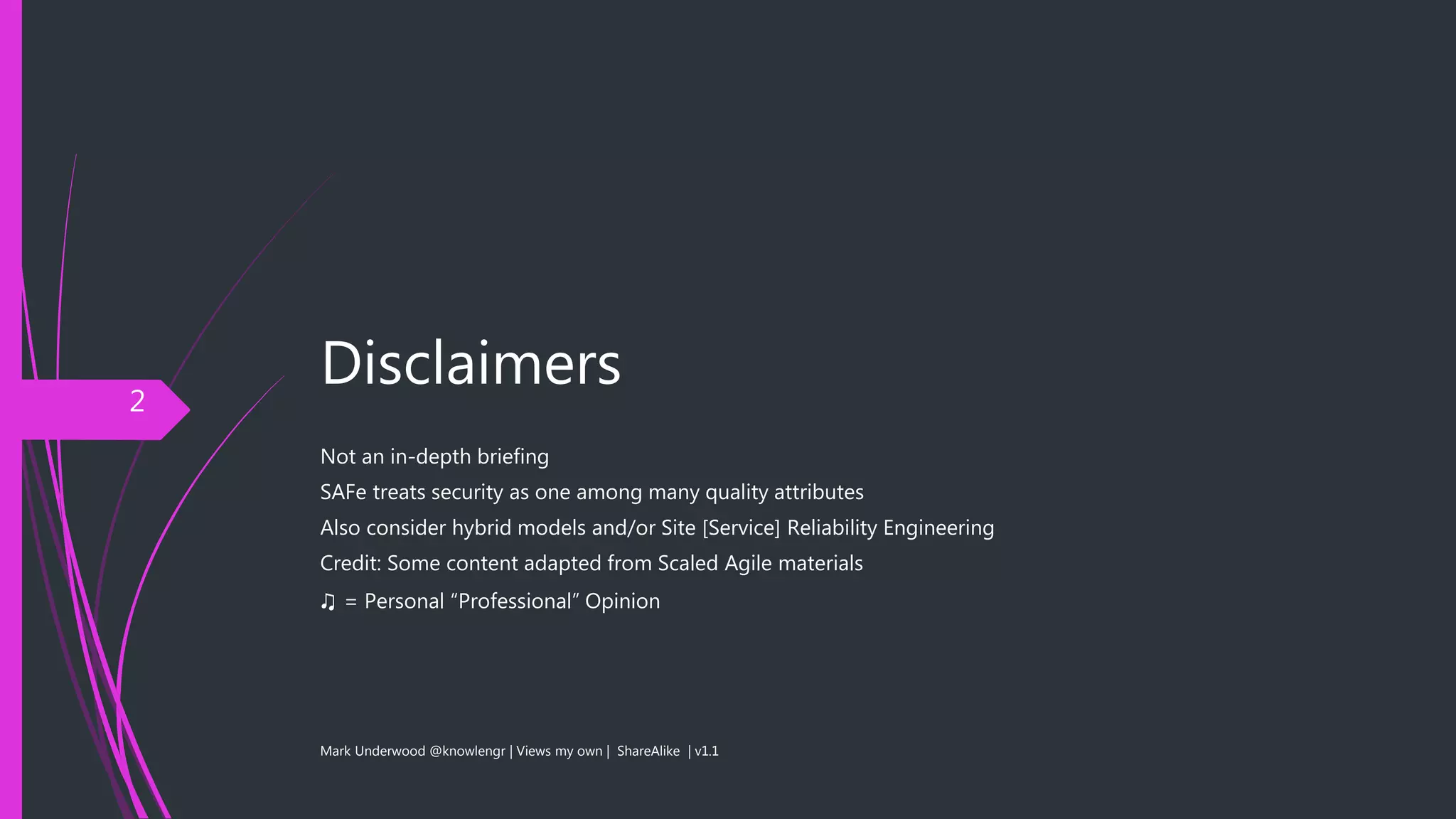 Disclaimers
Not an in-depth briefing
SAFe treats security as one among many quality attributes
Also consider hybrid models and/or Site [Service] Reliability Engineering
Credit: Some content adapted from Scaled Agile materials
♫ = Personal “Professional” Opinion
Mark Underwood @knowlengr | Views my own | ShareAlike | v1.1
2
 