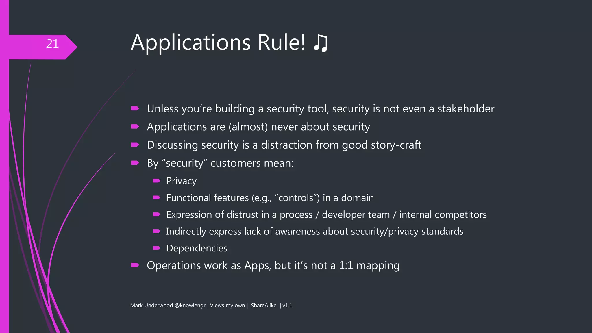 Applications Rule! ♫
 Unless you’re building a security tool, security is not even a stakeholder
 Applications are (almost) never about security
 Discussing security is a distraction from good story-craft
 By “security” customers mean:
 Privacy
 Functional features (e.g., “controls”) in a domain
 Expression of distrust in a process / developer team / internal competitors
 Indirectly express lack of awareness about security/privacy standards
 Dependencies
 Operations work as Apps, but it’s not a 1:1 mapping
Mark Underwood @knowlengr | Views my own | ShareAlike | v1.1
21
 