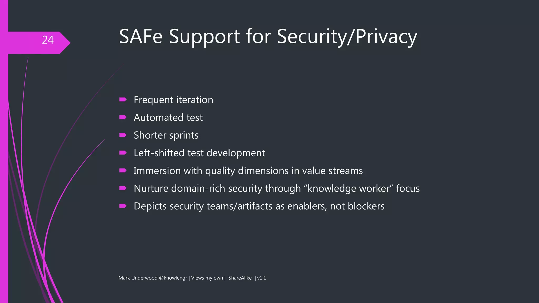 SAFe Support for Security/Privacy
 Frequent iteration
 Automated test
 Shorter sprints
 Left-shifted test development
 Immersion with quality dimensions in value streams
 Nurture domain-rich security through “knowledge worker” focus
 Depicts security teams/artifacts as enablers, not blockers
Mark Underwood @knowlengr | Views my own | ShareAlike | v1.1
24
 