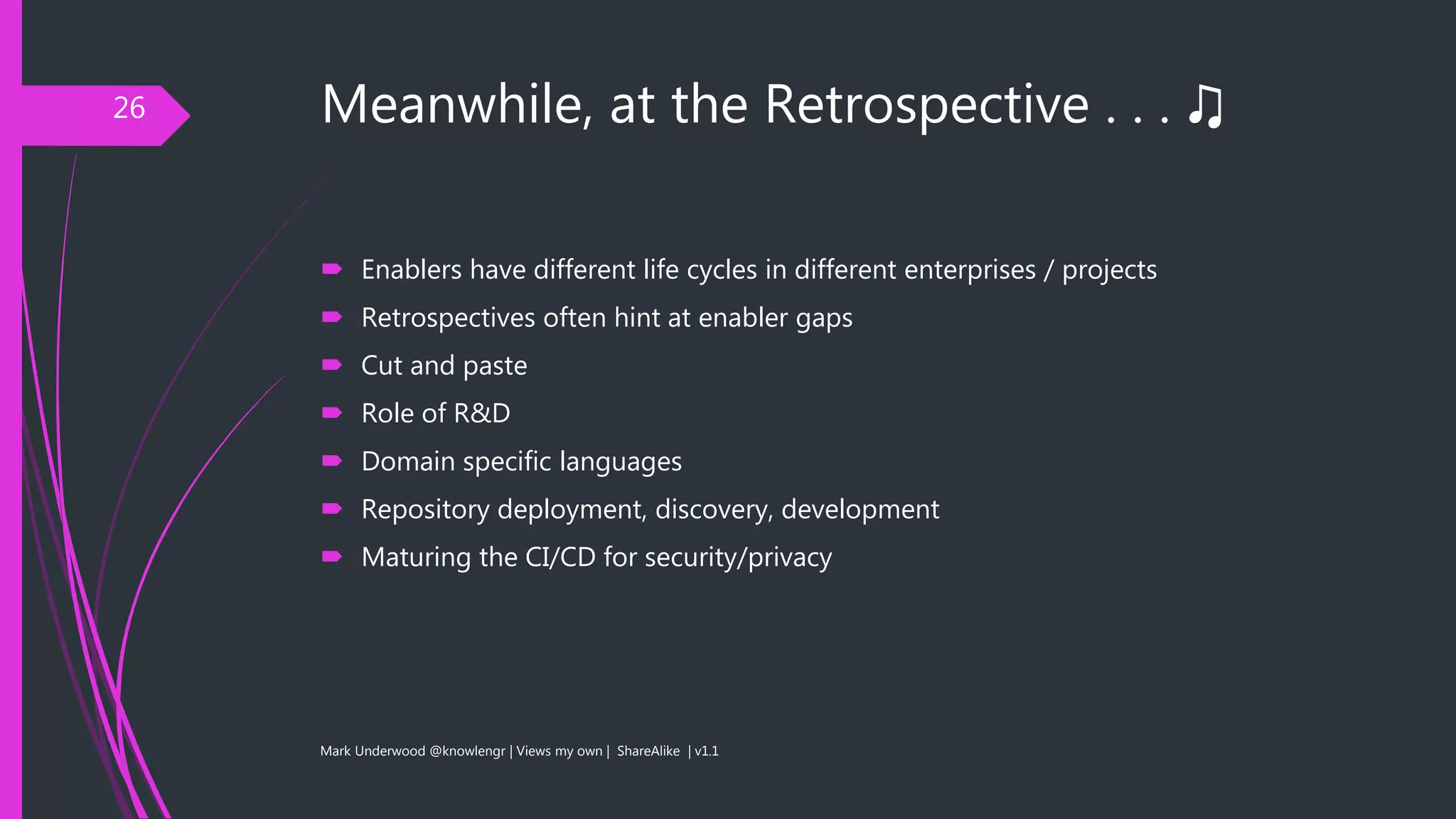 Meanwhile, at the Retrospective . . . ♫
 Enablers have different life cycles in different enterprises / projects
 Retrospectives often hint at enabler gaps
 Cut and paste
 Role of R&D
 Domain specific languages
 Repository deployment, discovery, development
 Maturing the CI/CD for security/privacy
Mark Underwood @knowlengr | Views my own | ShareAlike | v1.1
26
 