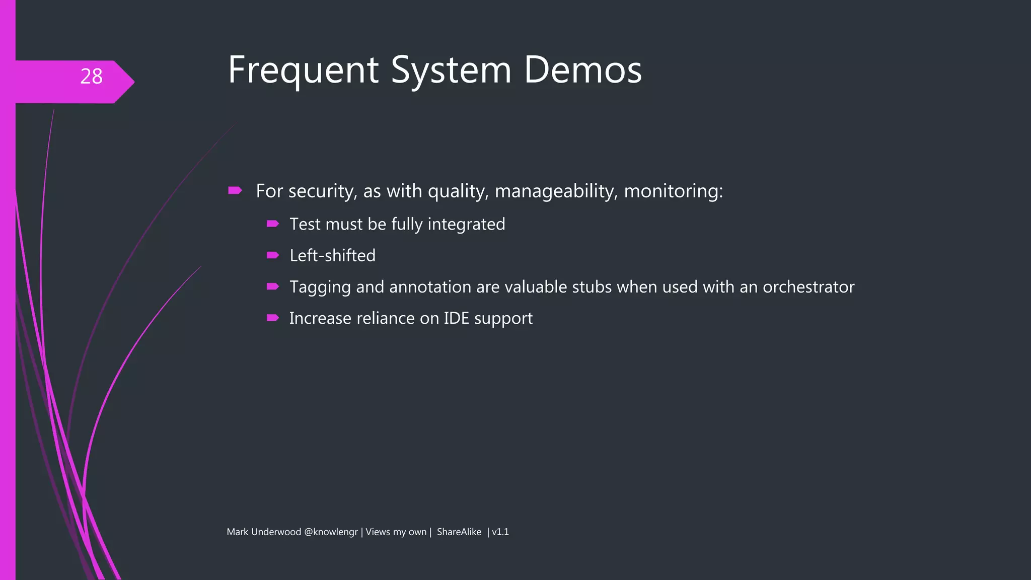 Frequent System Demos
 For security, as with quality, manageability, monitoring:
 Test must be fully integrated
 Left-shifted
 Tagging and annotation are valuable stubs when used with an orchestrator
 Increase reliance on IDE support
Mark Underwood @knowlengr | Views my own | ShareAlike | v1.1
28
 