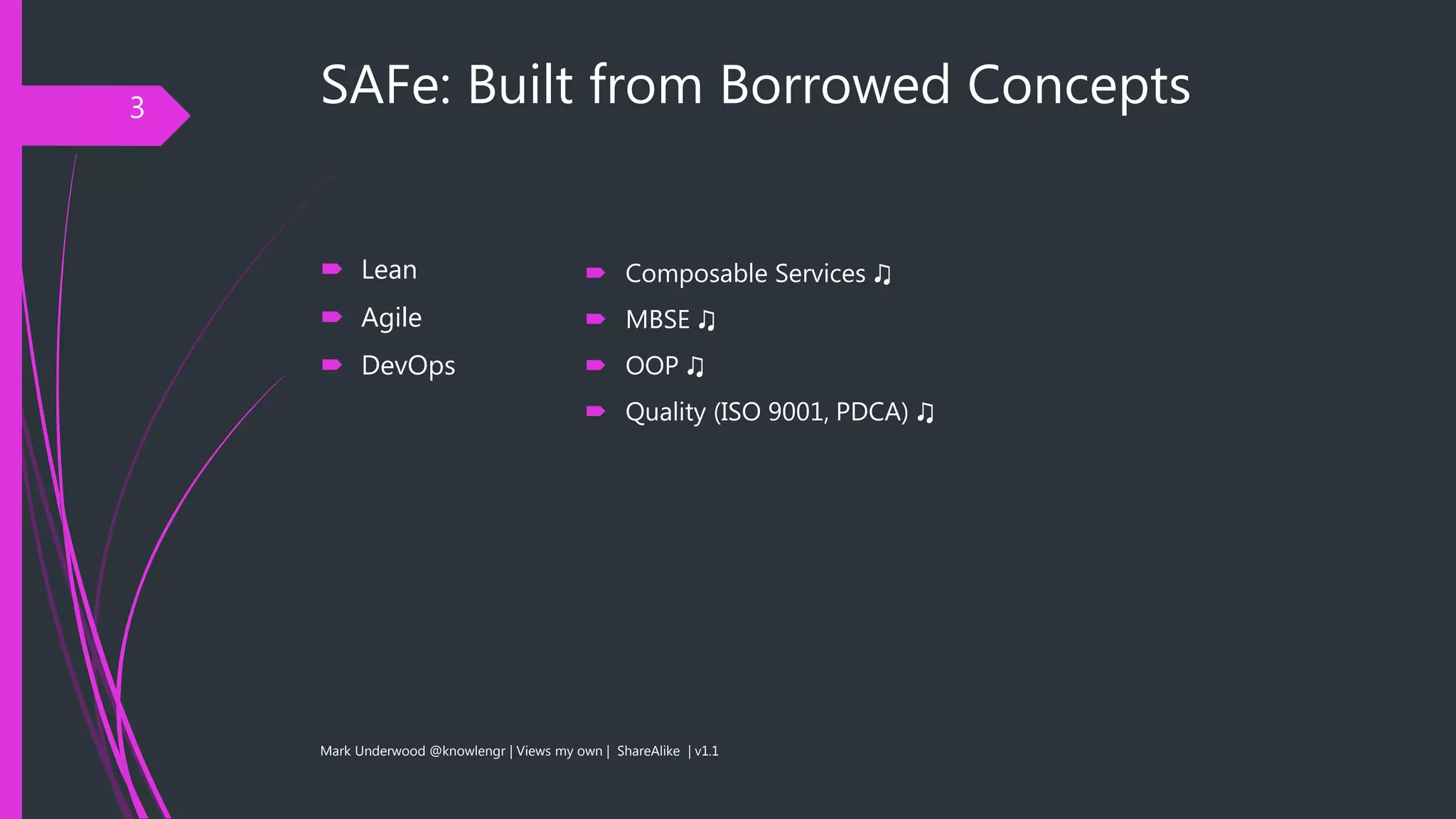 SAFe: Built from Borrowed Concepts
 Lean
 Agile
 DevOps
Mark Underwood @knowlengr | Views my own | ShareAlike | v1.1
3
 Composable Services ♫
 MBSE ♫
 OOP ♫
 Quality (ISO 9001, PDCA) ♫
 