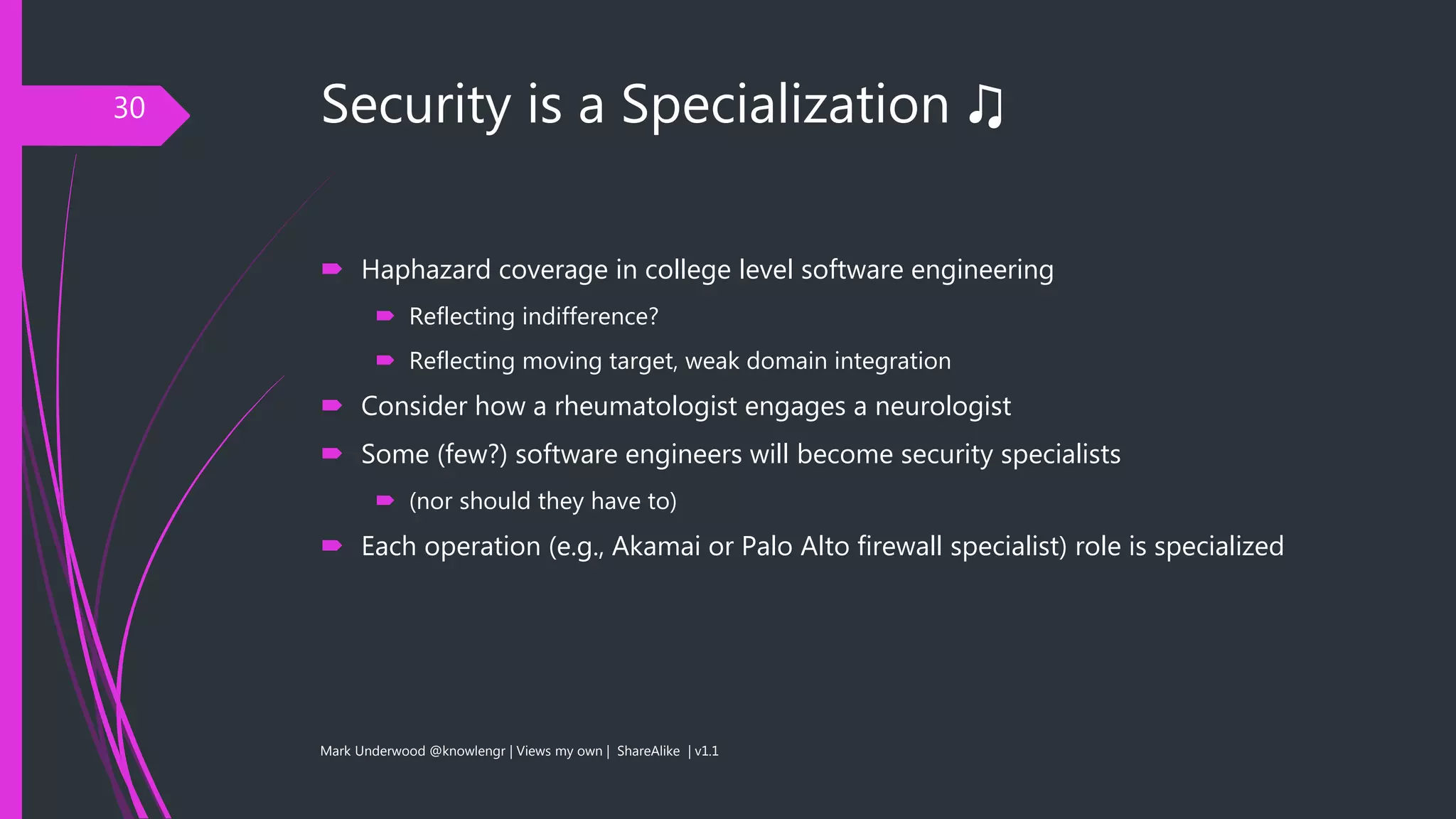 Security is a Specialization ♫
 Haphazard coverage in college level software engineering
 Reflecting indifference?
 Reflecting moving target, weak domain integration
 Consider how a rheumatologist engages a neurologist
 Some (few?) software engineers will become security specialists
 (nor should they have to)
 Each operation (e.g., Akamai or Palo Alto firewall specialist) role is specialized
Mark Underwood @knowlengr | Views my own | ShareAlike | v1.1
30
 