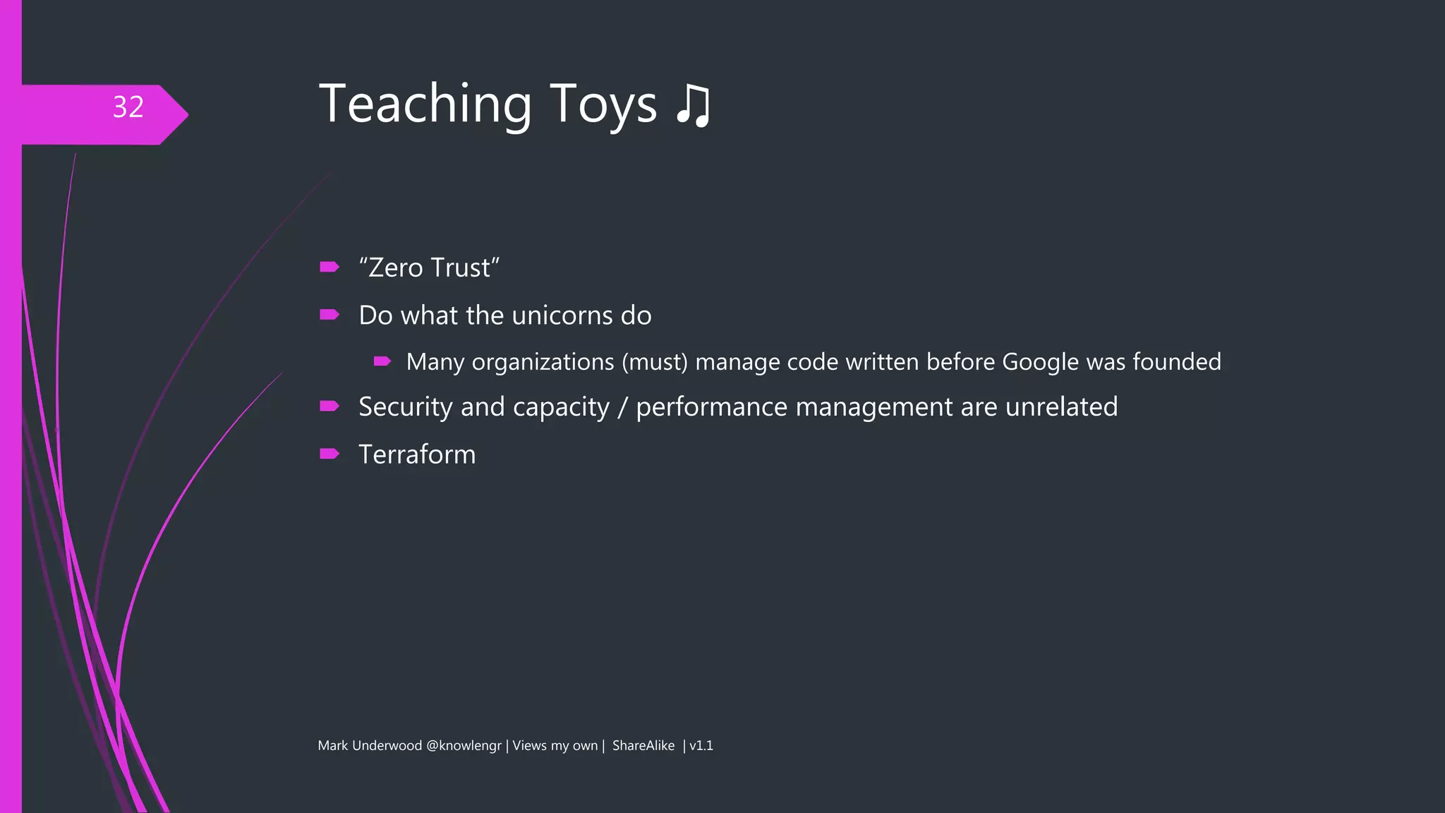 Teaching Toys ♫
 “Zero Trust”
 Do what the unicorns do
 Many organizations (must) manage code written before Google was founded
 Security and capacity / performance management are unrelated
 Terraform
Mark Underwood @knowlengr | Views my own | ShareAlike | v1.1
32
 