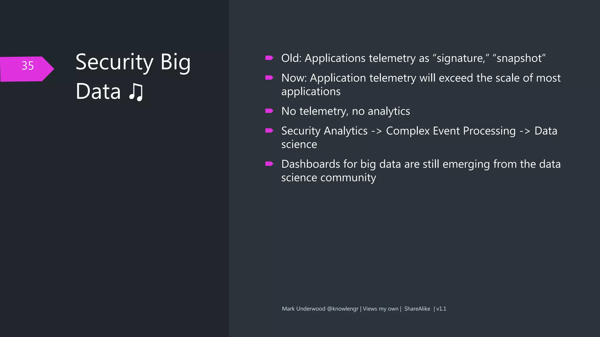 Security Big
Data ♫
35
 Old: Applications telemetry as “signature,” “snapshot”
 Now: Application telemetry will exceed the scale of most
applications
 No telemetry, no analytics
 Security Analytics -> Complex Event Processing -> Data
science
 Dashboards for big data are still emerging from the data
science community
Mark Underwood @knowlengr | Views my own | ShareAlike | v1.1
 