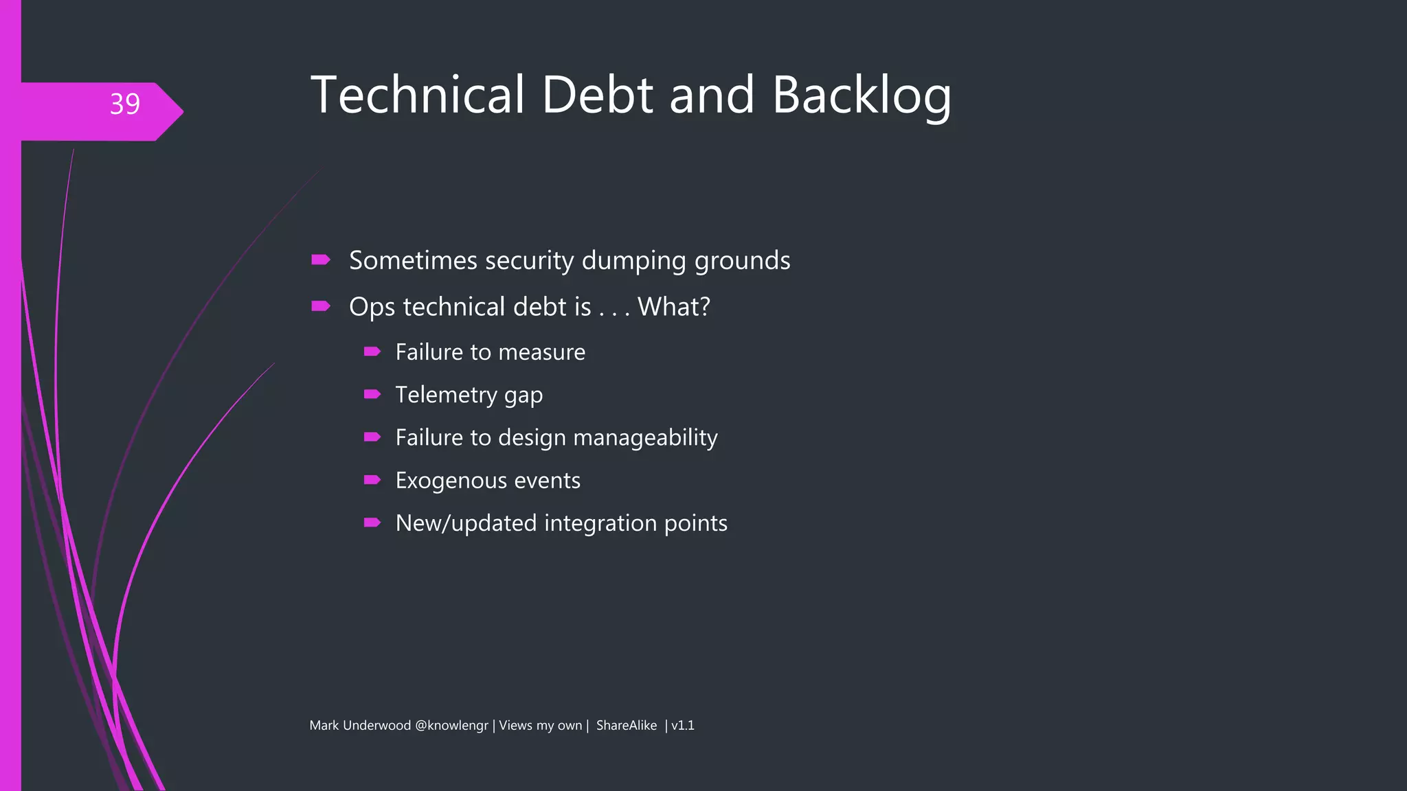 Technical Debt and Backlog
 Sometimes security dumping grounds
 Ops technical debt is . . . What?
 Failure to measure
 Telemetry gap
 Failure to design manageability
 Exogenous events
 New/updated integration points
Mark Underwood @knowlengr | Views my own | ShareAlike | v1.1
39
 