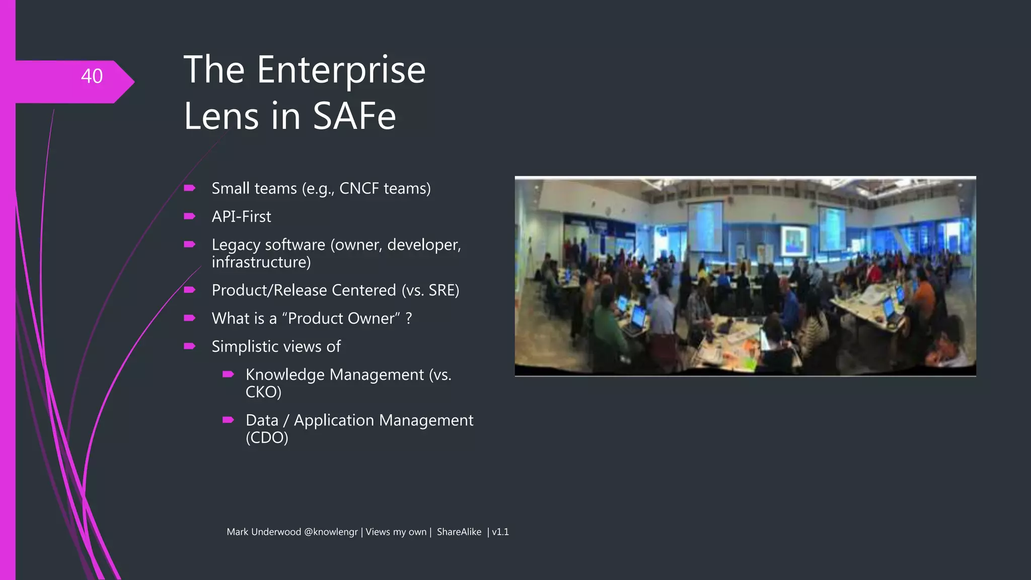 The Enterprise
Lens in SAFe
40
 Small teams (e.g., CNCF teams)
 API-First
 Legacy software (owner, developer,
infrastructure)
 Product/Release Centered (vs. SRE)
 What is a “Product Owner” ?
 Simplistic views of
 Knowledge Management (vs.
CKO)
 Data / Application Management
(CDO)
Mark Underwood @knowlengr | Views my own | ShareAlike | v1.1
 