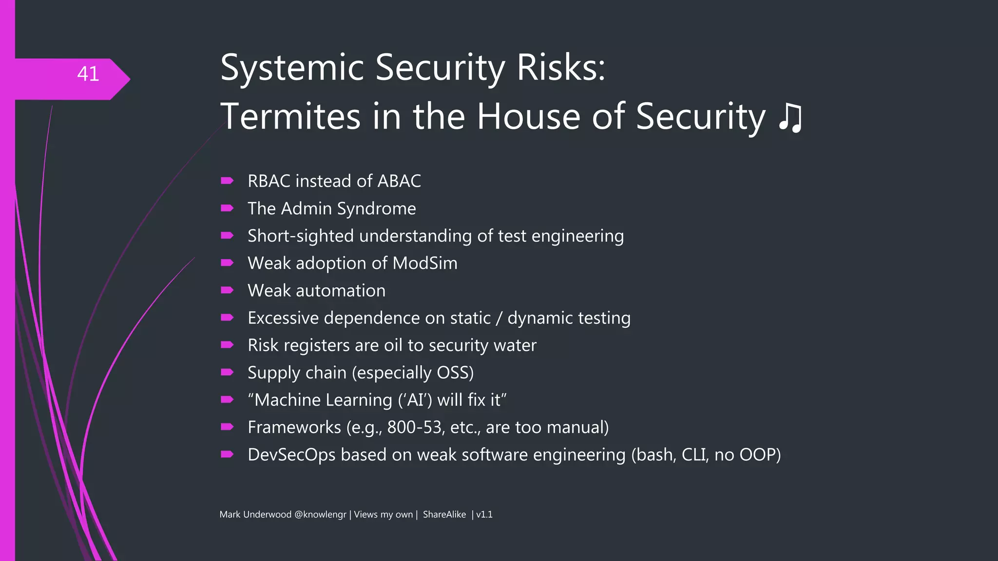 Systemic Security Risks:
Termites in the House of Security ♫
 RBAC instead of ABAC
 The Admin Syndrome
 Short-sighted understanding of test engineering
 Weak adoption of ModSim
 Weak automation
 Excessive dependence on static / dynamic testing
 Risk registers are oil to security water
 Supply chain (especially OSS)
 “Machine Learning (‘AI’) will fix it”
 Frameworks (e.g., 800-53, etc., are too manual)
 DevSecOps based on weak software engineering (bash, CLI, no OOP)
Mark Underwood @knowlengr | Views my own | ShareAlike | v1.1
41
 