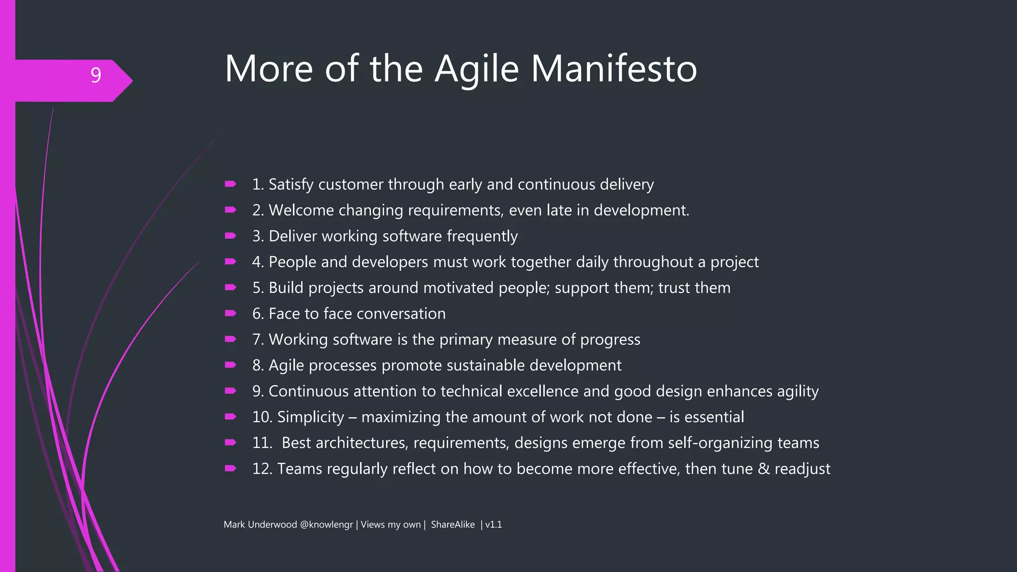More of the Agile Manifesto
 1. Satisfy customer through early and continuous delivery
 2. Welcome changing requirements, even late in development.
 3. Deliver working software frequently
 4. People and developers must work together daily throughout a project
 5. Build projects around motivated people; support them; trust them
 6. Face to face conversation
 7. Working software is the primary measure of progress
 8. Agile processes promote sustainable development
 9. Continuous attention to technical excellence and good design enhances agility
 10. Simplicity – maximizing the amount of work not done – is essential
 11. Best architectures, requirements, designs emerge from self-organizing teams
 12. Teams regularly reflect on how to become more effective, then tune & readjust
Mark Underwood @knowlengr | Views my own | ShareAlike | v1.1
9
 