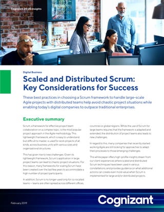 Digital Business
Scaled and Distributed Scrum:
Key Considerations for Success
These best practices in choosing a Scrum framework to handle large-scale
Agile projects with distributed teams help avoid chaotic project situations while
enabling today’s digital companies to outpace traditional enterprises.
Executive summary
Scrum, a framework for effective project team
collaboration on a complex topic, is the most popular
project approach in the Agile methodology. This
lightweight framework, which is easy to understand
but difficult to master, is used for work projects of all
kinds, across business units with various sizes and
organizational structures.
This has given rise to new challenges. Given its
lightweight framework, Scrum’s application in large
project teams can lead to chaotic project situations. For
this reason, many frameworks for scaling Scrum have
been created over the last few years to accommodate a
high number of project participants.
In addition, Scrum is no longer used only for co-located
teams — teams are often spread across different offices,
countries or global regions. While the use of Scrum for
large teams requires that the framework is adapted and
extended, the distribution of project teams also leads to
new challenges.
In regard to this, many companies that recently started
working Agile are still looking for approaches to adapt
their processes to those emerging challenges.
This white paper offers high-profile insights drawn from
our client experiences where scaled and distributed
Scrum techniques have been used in various
constellations, and provides guidance on what additional
actions can create even more value when Scrum is
implemented for large and/or distributed projects.
Cognizant 20-20 Insights
February 2019
 