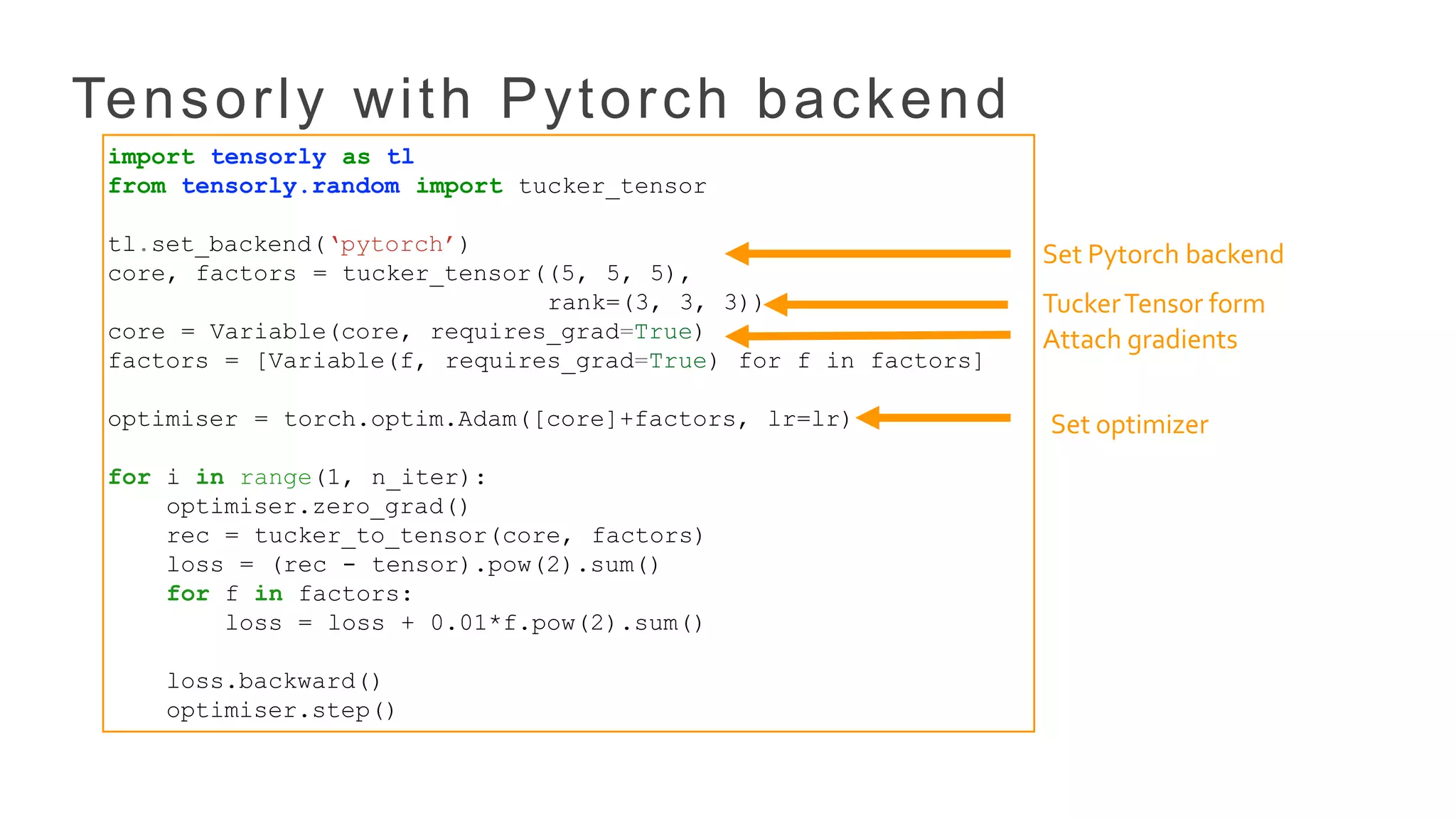 Tensorly with Pytorch backend
import tensorly as tl
from tensorly.random import tucker_tensor
tl.set_backend(‘pytorch’)
core, factors = tucker_tensor((5, 5, 5),
rank=(3, 3, 3))
core = Variable(core, requires_grad=True)
factors = [Variable(f, requires_grad=True) for f in factors]
optimiser = torch.optim.Adam([core]+factors, lr=lr)
for i in range(1, n_iter):
optimiser.zero_grad()
rec = tucker_to_tensor(core, factors)
loss = (rec - tensor).pow(2).sum()
for f in factors:
loss = loss + 0.01*f.pow(2).sum()
loss.backward()
optimiser.step()
Set Pytorch backend
Attach gradients
Set optimizer
TuckerTensor form
 