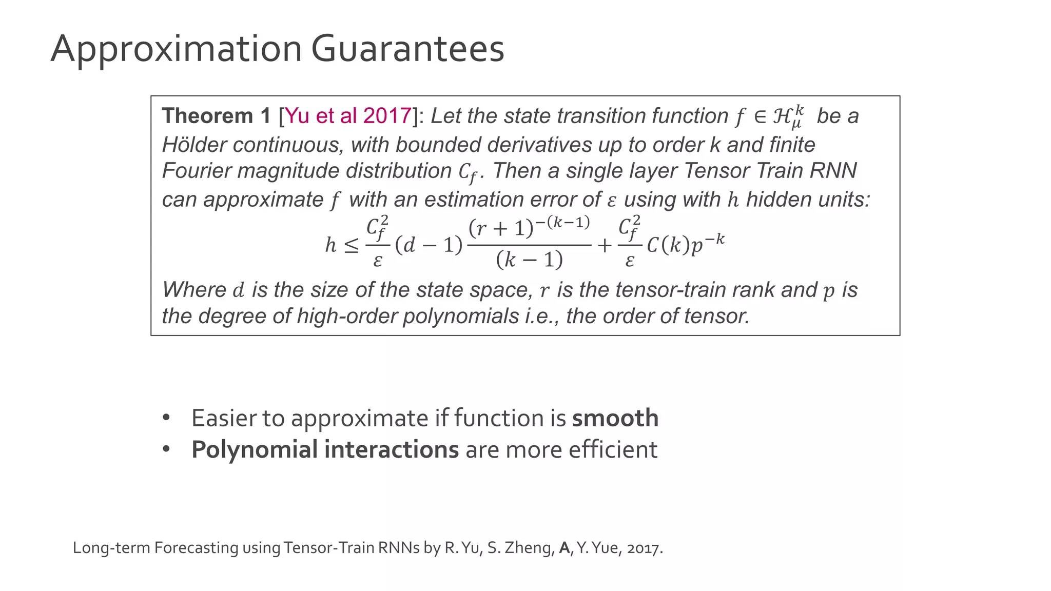 Approximation Guarantees
Theorem 1 [Yu et al 2017]: Let the state transition function 𝑓 ∈ ℋ𝜇
𝑘
be a
Hölder continuous, with bounded derivatives up to order k and finite
Fourier magnitude distribution 𝐶𝑓. Then a single layer Tensor Train RNN
can approximate 𝑓 with an estimation error of 𝜀 using with ℎ hidden units:
ℎ ≤
𝐶𝑓
2
𝜀
𝑑 − 1
𝑟 + 1 − 𝑘−1
𝑘 − 1
+
𝐶𝑓
2
𝜀
𝐶 𝑘 𝑝−𝑘
Where 𝑑 is the size of the state space, 𝑟 is the tensor-train rank and 𝑝 is
the degree of high-order polynomials i.e., the order of tensor.
• Easier to approximate if function is smooth
• Polynomial interactions are more efficient
Long-term Forecasting usingTensor-Train RNNs by R.Yu, S. Zheng, A,Y.Yue, 2017.
 