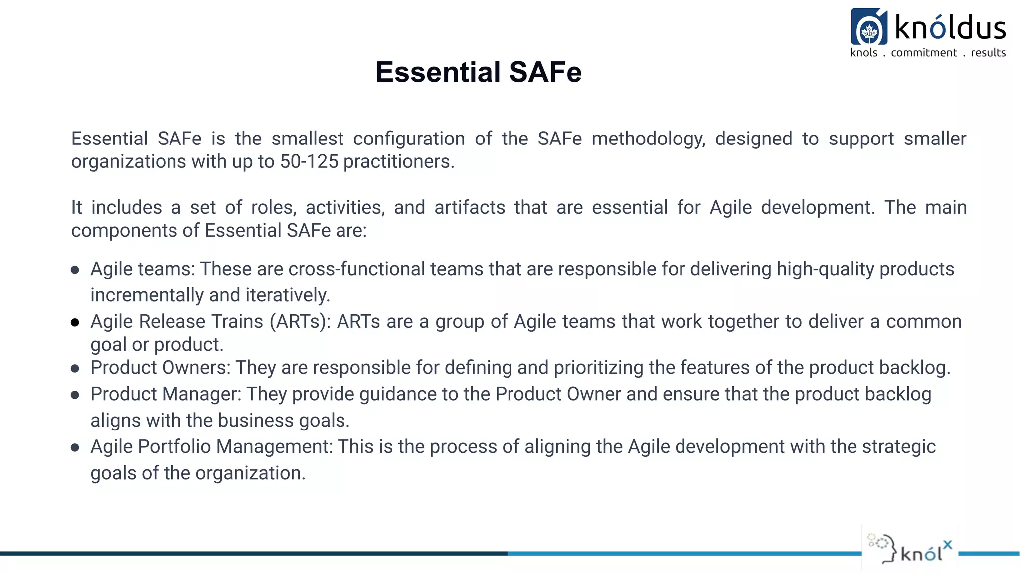 Essential SAFe
Essential SAFe is the smallest conﬁguration of the SAFe methodology, designed to support smaller
organizations with up to 50-125 practitioners.
It includes a set of roles, activities, and artifacts that are essential for Agile development. The main
components of Essential SAFe are:
● Agile teams: These are cross-functional teams that are responsible for delivering high-quality products
incrementally and iteratively.
● Agile Release Trains (ARTs): ARTs are a group of Agile teams that work together to deliver a common
goal or product.
● Product Owners: They are responsible for deﬁning and prioritizing the features of the product backlog.
● Product Manager: They provide guidance to the Product Owner and ensure that the product backlog
aligns with the business goals.
● Agile Portfolio Management: This is the process of aligning the Agile development with the strategic
goals of the organization.
 