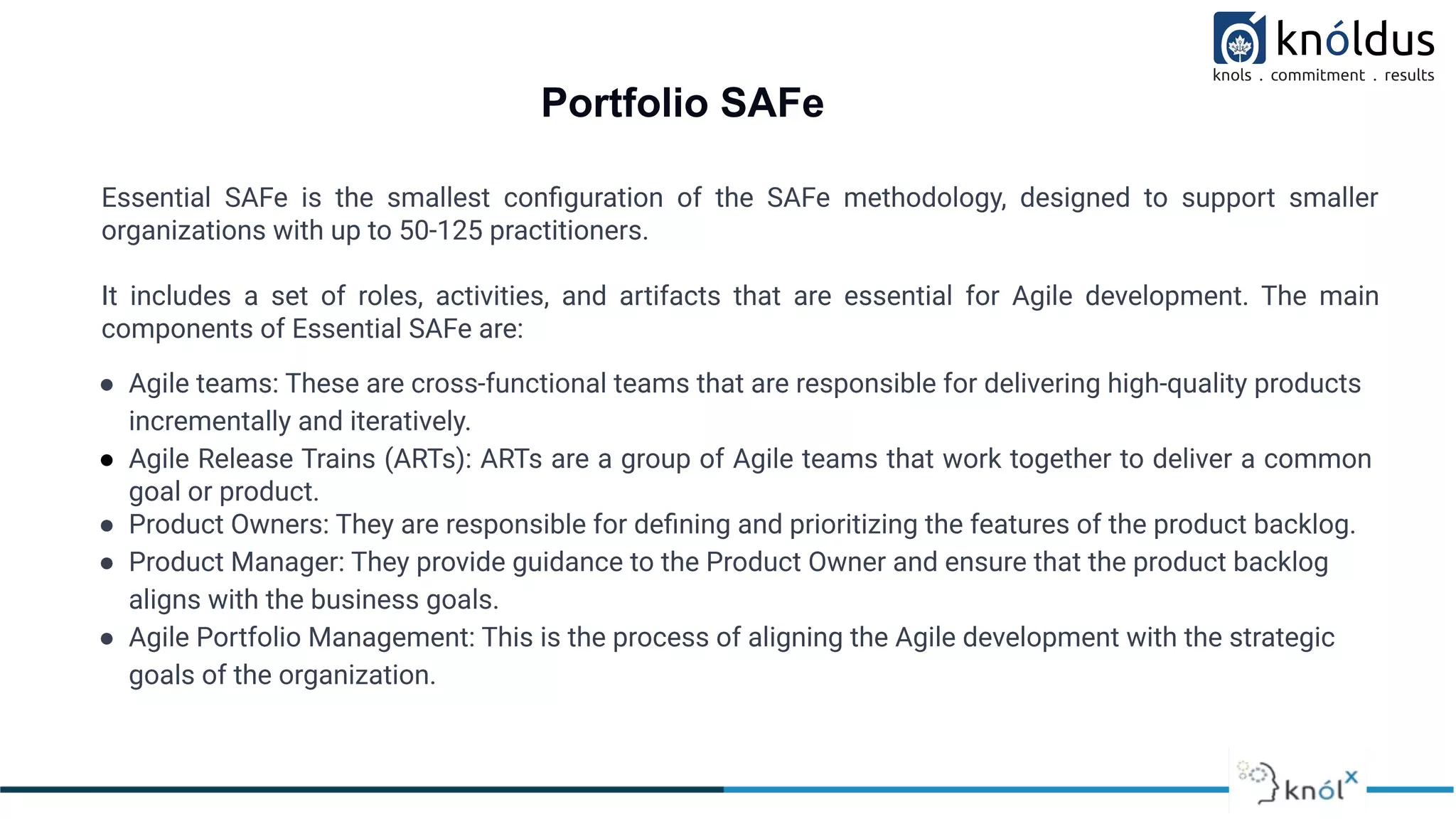 Portfolio SAFe
Essential SAFe is the smallest conﬁguration of the SAFe methodology, designed to support smaller
organizations with up to 50-125 practitioners.
It includes a set of roles, activities, and artifacts that are essential for Agile development. The main
components of Essential SAFe are:
● Agile teams: These are cross-functional teams that are responsible for delivering high-quality products
incrementally and iteratively.
● Agile Release Trains (ARTs): ARTs are a group of Agile teams that work together to deliver a common
goal or product.
● Product Owners: They are responsible for deﬁning and prioritizing the features of the product backlog.
● Product Manager: They provide guidance to the Product Owner and ensure that the product backlog
aligns with the business goals.
● Agile Portfolio Management: This is the process of aligning the Agile development with the strategic
goals of the organization.
 