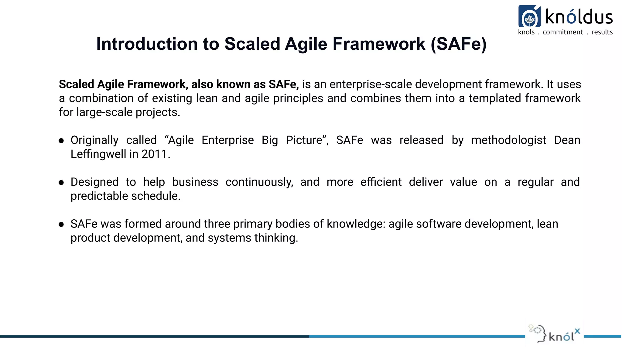 Introduction to Scaled Agile Framework (SAFe)
Scaled Agile Framework, also known as SAFe, is an enterprise-scale development framework. It uses
a combination of existing lean and agile principles and combines them into a templated framework
for large-scale projects.
● Originally called “Agile Enterprise Big Picture”, SAFe was released by methodologist Dean
Leﬃngwell in 2011.
● Designed to help business continuously, and more eﬃcient deliver value on a regular and
predictable schedule.
● SAFe was formed around three primary bodies of knowledge: agile software development, lean
product development, and systems thinking.
 